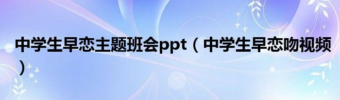 中学生早恋主题班会ppt（中学生早恋吻视频）