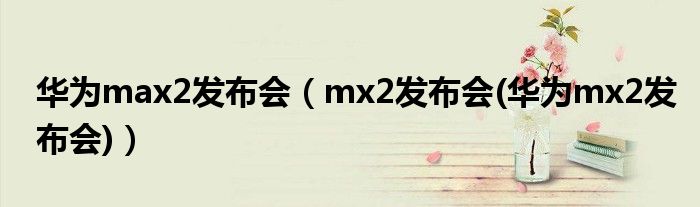 华为max2发布会（mx2发布会(华为mx2发布会)）