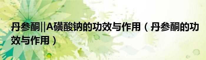 丹参酮‖A磺酸钠的功效与作用（丹参酮的功效与作用）