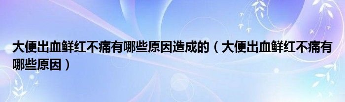 大便出血鲜红不痛有哪些原因造成的（大便出血鲜红不痛有哪些原因）