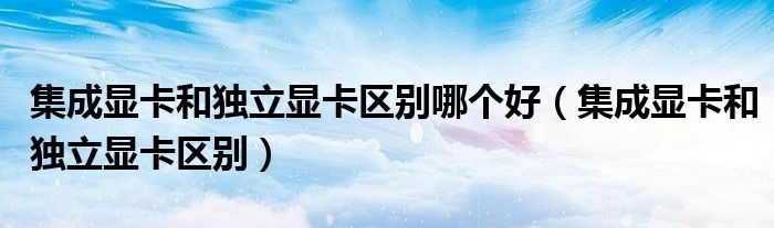 集成显卡和独立显卡区别哪个好（集成显卡和独立显卡区别）