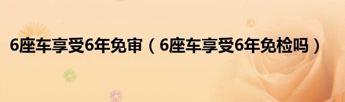 6座车享受6年免审（6座车享受6年免检吗）