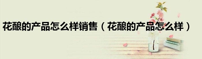花酿的产品怎么样销售（花酿的产品怎么样）