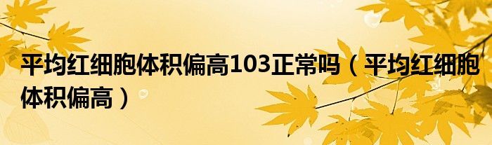 平均红细胞体积偏高103正常吗（平均红细胞体积偏高）